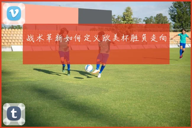 战术革新如何定义欧美杯胜负走向