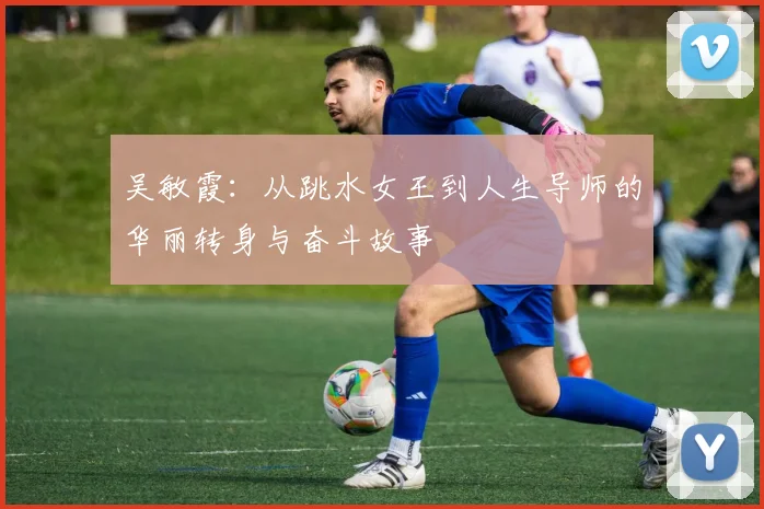 吴敏霞：从跳水女王到人生导师的华丽转身与奋斗故事