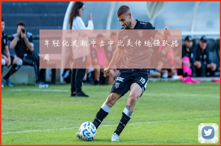 年轻化浪潮冲击中北美传统强队格局