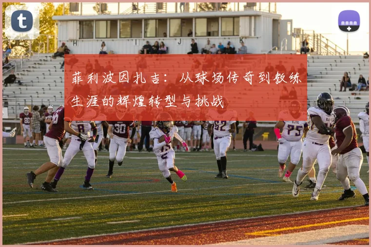 菲利波因扎吉：从球场传奇到教练生涯的辉煌转型与挑战