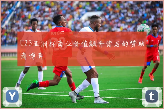 U23亚洲杯商业价值飙升背后的赞助商博弈