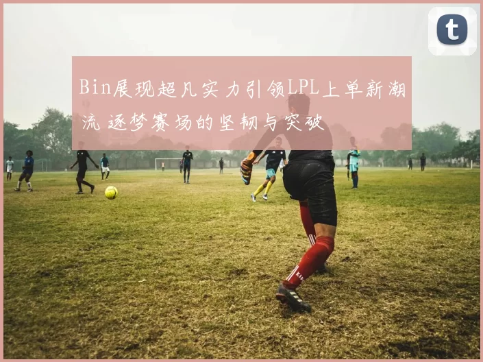 Bin展现超凡实力引领LPL上单新潮流 逐梦赛场的坚韧与突破