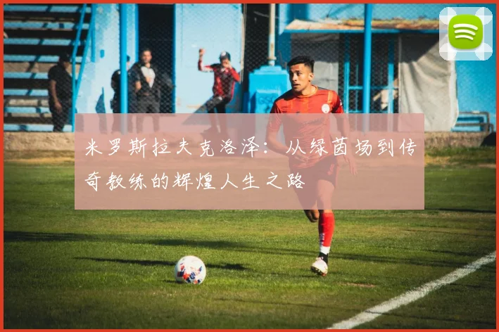 米罗斯拉夫克洛泽：从绿茵场到传奇教练的辉煌人生之路