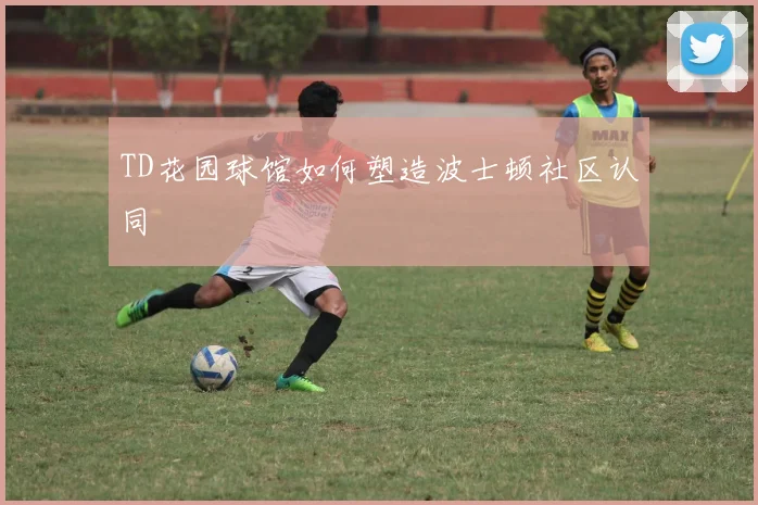 TD花园球馆如何塑造波士顿社区认同
