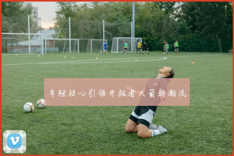 年轻核心引领开拓者火箭新潮流