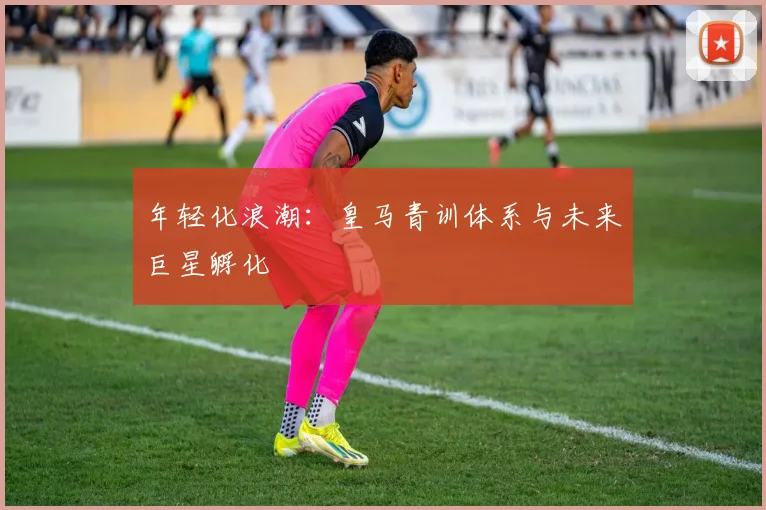 年轻化浪潮：皇马青训体系与未来巨星孵化