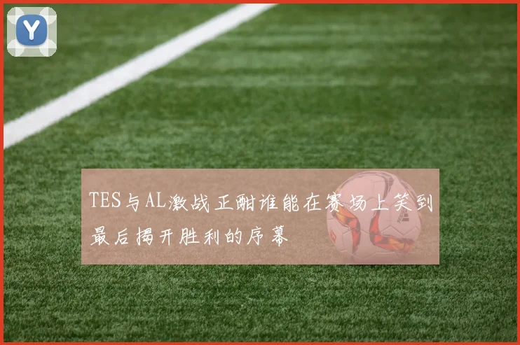 TES与AL激战正酣谁能在赛场上笑到最后揭开胜利的序幕