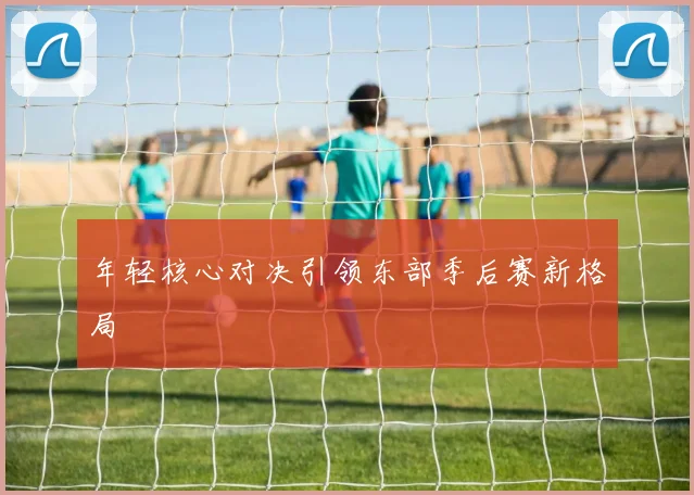年轻核心对决引领东部季后赛新格局