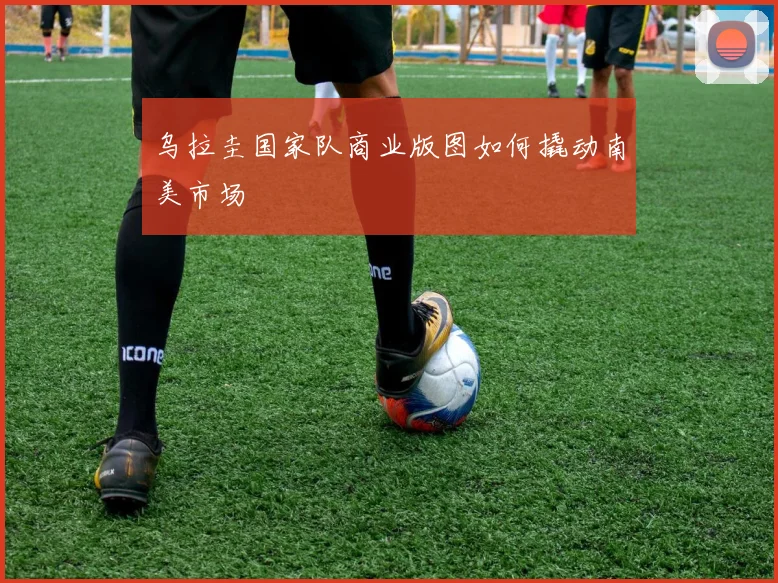 乌拉圭国家队商业版图如何撬动南美市场